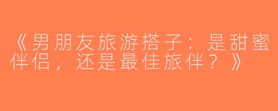 《男朋友旅游搭子：是甜蜜伴侣，还是最佳旅伴？》