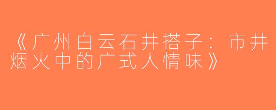《广州白云石井搭子：市井烟火中的广式人情味》