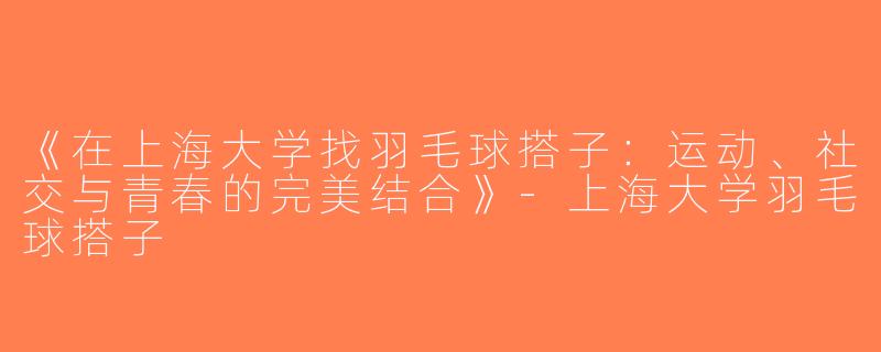 《在上海大学找羽毛球搭子：运动、社交与青春的完美结合》-上海大学羽毛球搭子