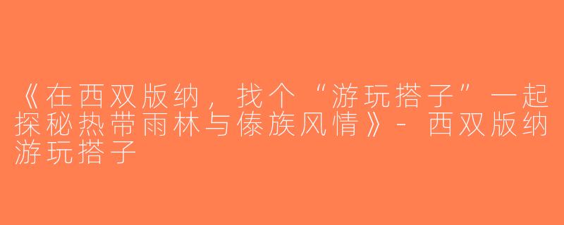 《在西双版纳，找个“游玩搭子”一起探秘热带雨林与傣族风情》-西双版纳游玩搭子