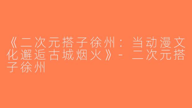 《二次元搭子徐州：当动漫文化邂逅古城烟火》-二次元搭子徐州