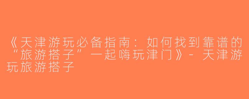 《天津游玩必备指南：如何找到靠谱的“旅游搭子”一起嗨玩津门》-天津游玩旅游搭子