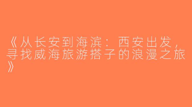 《从长安到海滨：西安出发，寻找威海旅游搭子的浪漫之旅》