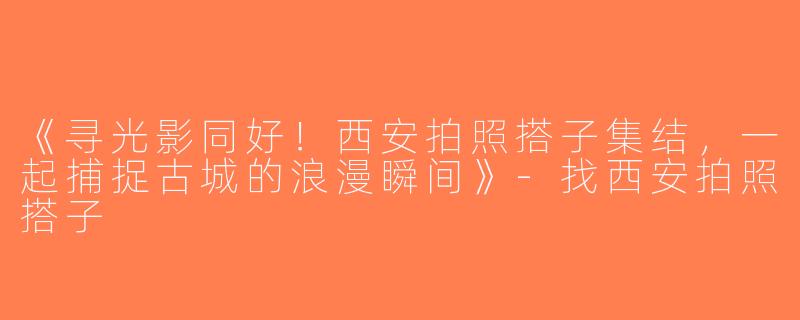 《寻光影同好！西安拍照搭子集结，一起捕捉古城的浪漫瞬间》-找西安拍照搭子