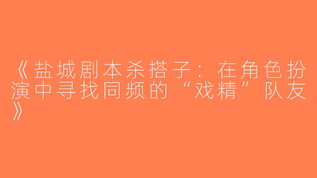 《盐城剧本杀搭子：在角色扮演中寻找同频的“戏精”队友》