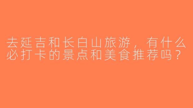 去延吉和长白山旅游，有什么必打卡的景点和美食推荐吗？