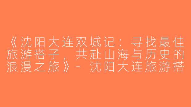 《沈阳大连双城记：寻找最佳旅游搭子，共赴山海与历史的浪漫之旅》-沈阳大连旅游搭子