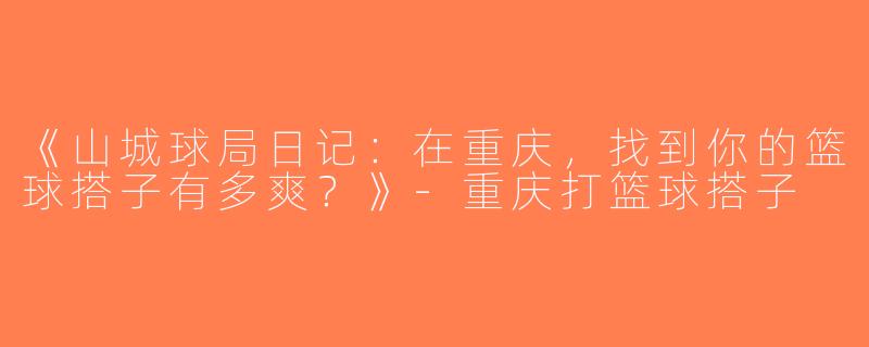 《山城球局日记：在重庆，找到你的篮球搭子有多爽？》-重庆打篮球搭子