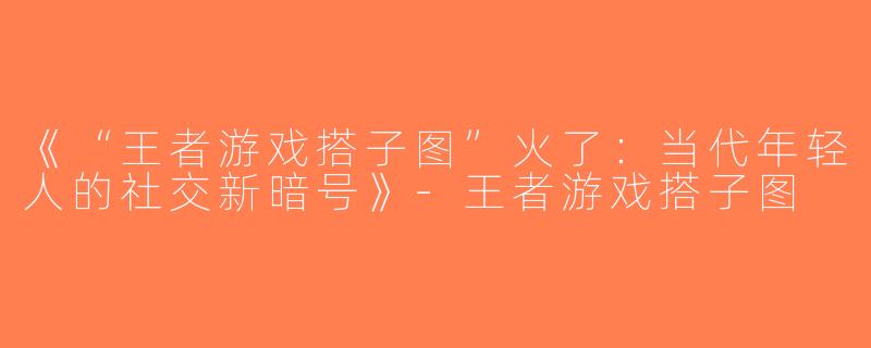 《“王者游戏搭子图”火了：当代年轻人的社交新暗号》-王者游戏搭子图