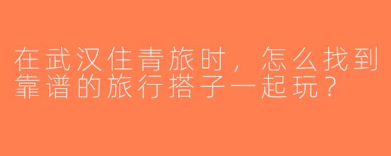 在武汉住青旅时，怎么找到靠谱的旅行搭子一起玩？