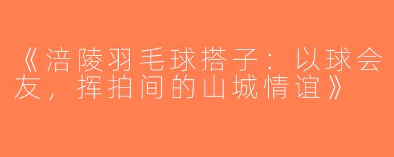 《涪陵羽毛球搭子：以球会友，挥拍间的山城情谊》