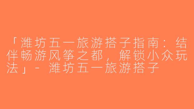 「潍坊五一旅游搭子指南：结伴畅游风筝之都，解锁小众玩法」-潍坊五一旅游搭子