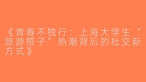 《青春不独行：上海大学生“旅游搭子”热潮背后的社交新方式》