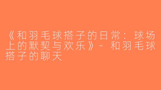 《和羽毛球搭子的日常：球场上的默契与欢乐》-和羽毛球搭子的聊天