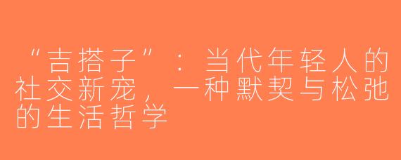 “吉搭子”：当代年轻人的社交新宠，一种默契与松弛的生活哲学