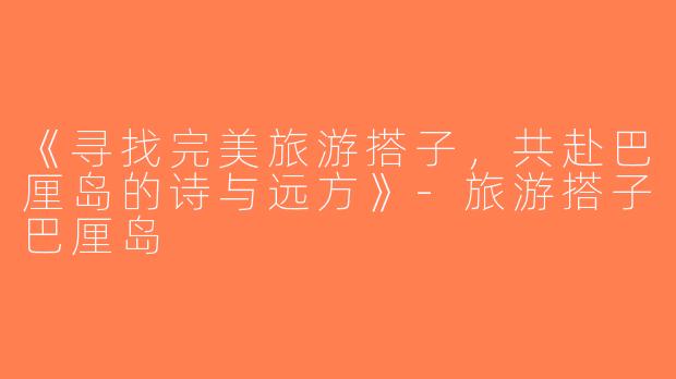 《寻找完美旅游搭子，共赴巴厘岛的诗与远方》-旅游搭子巴厘岛