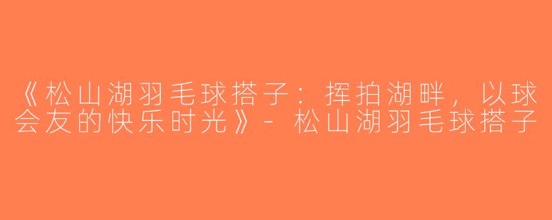 《松山湖羽毛球搭子：挥拍湖畔，以球会友的快乐时光》-松山湖羽毛球搭子