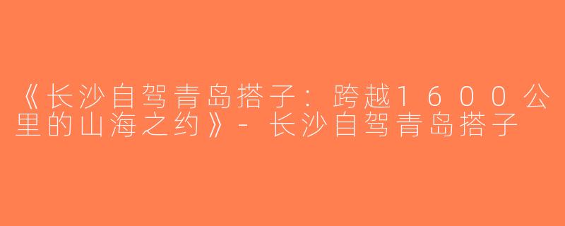《长沙自驾青岛搭子：跨越1600公里的山海之约》-长沙自驾青岛搭子