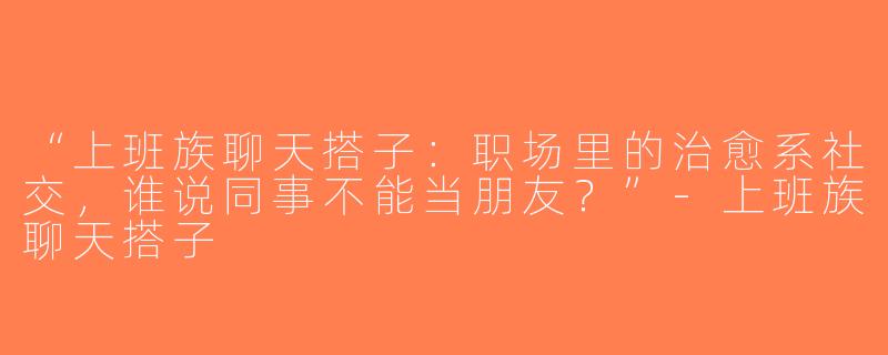 “上班族聊天搭子：职场里的治愈系社交，谁说同事不能当朋友？”-上班族聊天搭子