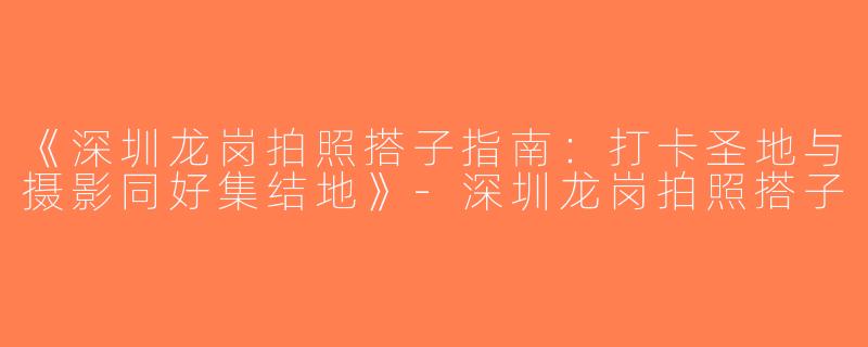 《深圳龙岗拍照搭子指南：打卡圣地与摄影同好集结地》-深圳龙岗拍照搭子