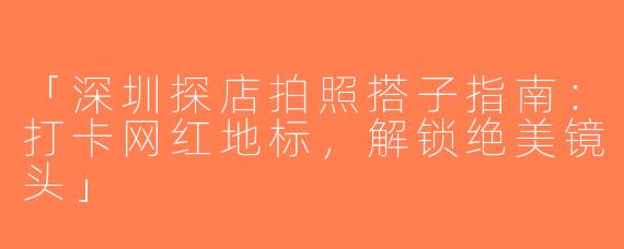 「深圳探店拍照搭子指南：打卡网红地标，解锁绝美镜头」