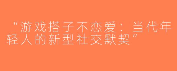“游戏搭子不恋爱：当代年轻人的新型社交默契”