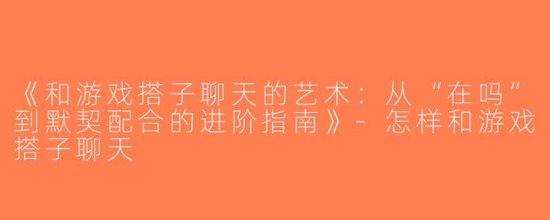 《和游戏搭子聊天的艺术：从“在吗”到默契配合的进阶指南》-怎样和游戏搭子聊天