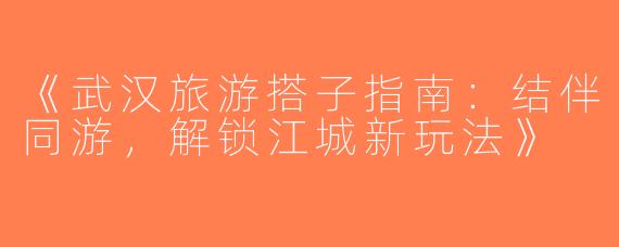 《武汉旅游搭子指南：结伴同游，解锁江城新玩法》