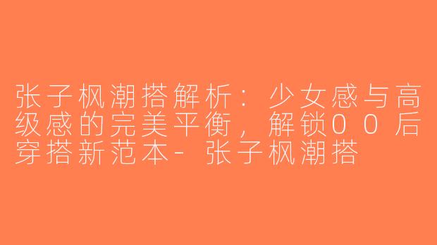 张子枫潮搭解析：少女感与高级感的完美平衡，解锁00后穿搭新范本-张子枫潮搭