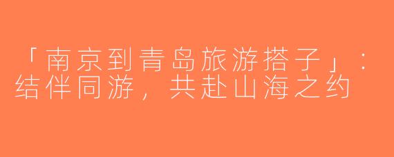 「南京到青岛旅游搭子」：结伴同游，共赴山海之约