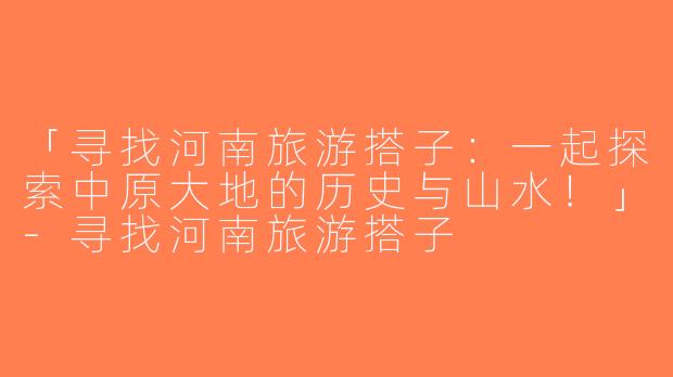 「寻找河南旅游搭子：一起探索中原大地的历史与山水！」-寻找河南旅游搭子