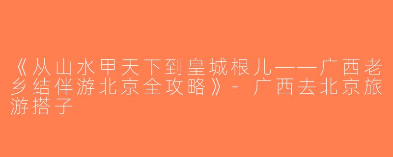 《从山水甲天下到皇城根儿——广西老乡结伴游北京全攻略》-广西去北京旅游搭子