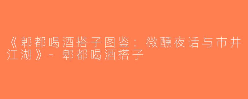 《郫都喝酒搭子图鉴：微醺夜话与市井江湖》-郫都喝酒搭子