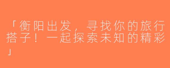 「衡阳出发，寻找你的旅行搭子！一起探索未知的精彩」