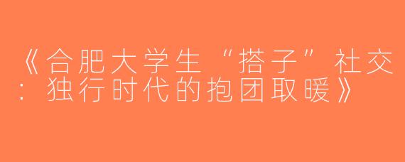 《合肥大学生“搭子”社交：独行时代的抱团取暖》