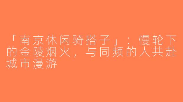 「南京休闲骑搭子」：慢轮下的金陵烟火，与同频的人共赴城市漫游