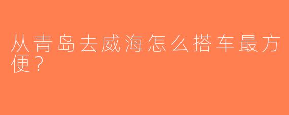从青岛去威海怎么搭车最方便？