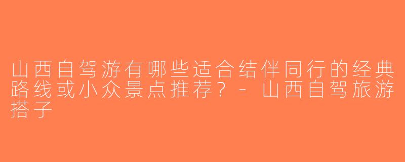 山西自驾游有哪些适合结伴同行的经典路线或小众景点推荐？-山西自驾旅游搭子