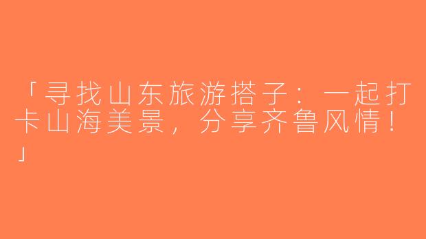 「寻找山东旅游搭子：一起打卡山海美景，分享齐鲁风情！」