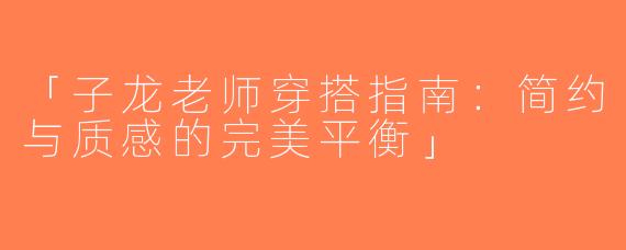 「子龙老师穿搭指南：简约与质感的完美平衡」