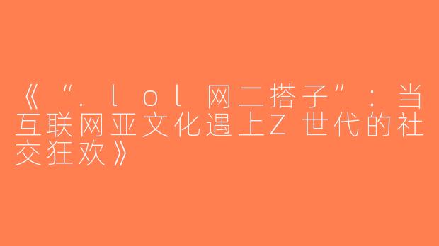 《“.lol网二搭子”：当互联网亚文化遇上Z世代的社交狂欢》