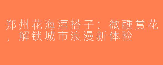 郑州花海酒搭子：微醺赏花，解锁城市浪漫新体验