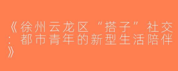 《徐州云龙区“搭子”社交：都市青年的新型生活陪伴》