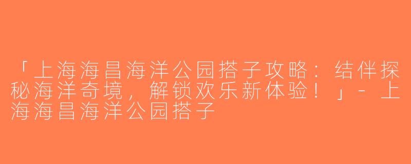 「上海海昌海洋公园搭子攻略：结伴探秘海洋奇境，解锁欢乐新体验！」-上海海昌海洋公园搭子