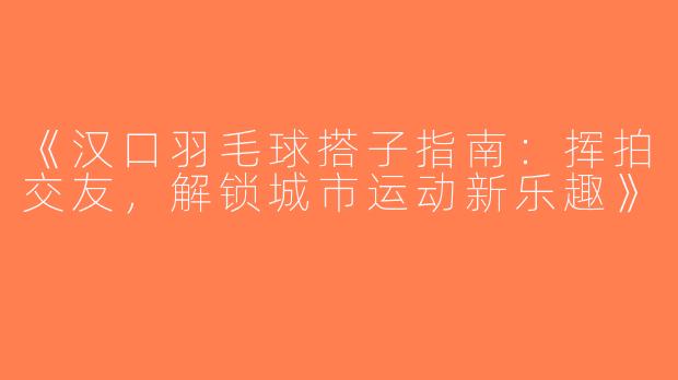 《汉口羽毛球搭子指南：挥拍交友，解锁城市运动新乐趣》