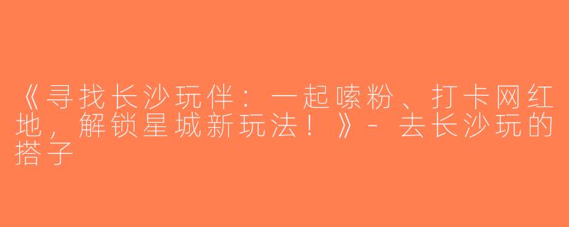 《寻找长沙玩伴：一起嗦粉、打卡网红地，解锁星城新玩法！》-去长沙玩的搭子