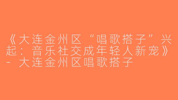 《大连金州区“唱歌搭子”兴起：音乐社交成年轻人新宠》-大连金州区唱歌搭子