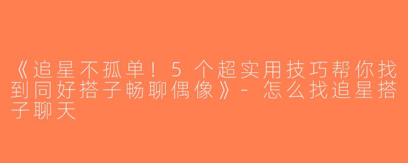 《追星不孤单！5个超实用技巧帮你找到同好搭子畅聊偶像》-怎么找追星搭子聊天