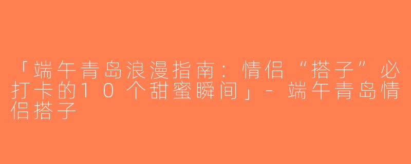 「端午青岛浪漫指南：情侣“搭子”必打卡的10个甜蜜瞬间」-端午青岛情侣搭子