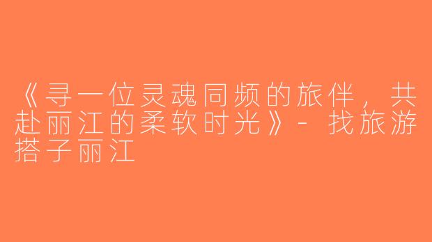 《寻一位灵魂同频的旅伴，共赴丽江的柔软时光》-找旅游搭子丽江